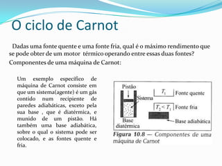 Dadas uma fonte quente e uma fonte fria, qual é o máximo rendimento que
se pode obter de um motor térmico operando entre essas duas fontes?
Componentes de uma máquina de Carnot:
Um exemplo específico de
máquina de Carnot consiste em
que um sistema(agente) é um gás
contido num recipiente de
paredes adiabáticas, exceto pela
sua base , que é diatérmica, e
munido de um pistão. Há
também uma base adiabática,
sobre o qual o sistema pode ser
colocado, e as fontes quente e
fria.
O ciclo de Carnot
 