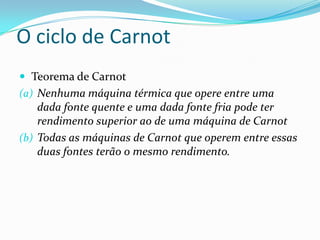  Teorema de Carnot
(a) Nenhuma máquina térmica que opere entre uma
dada fonte quente e uma dada fonte fria pode ter
rendimento superior ao de uma máquina de Carnot
(b) Todas as máquinas de Carnot que operem entre essas
duas fontes terão o mesmo rendimento.
O ciclo de Carnot
 