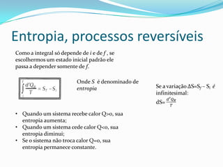 Entropia, processos reversíveis
Como a integral só depende de i e de f , se
escolhermos um estado inicial padrão ele
passa a depender somente de f.
Onde S é denominado de
entropia
• Quando um sistema recebe calor Q>0, sua
entropia aumenta;
• Quando um sistema cede calor Q<0, sua
entropia diminui;
• Se o sistema não troca calor Q=0, sua
entropia permanece constante.
 