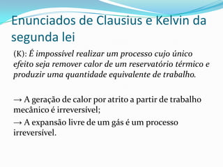 Enunciados de Clausius e Kelvin da
segunda lei
(K): É impossível realizar um processo cujo único
efeito seja remover calor de um reservatório térmico e
produzir uma quantidade equivalente de trabalho.
→ A geração de calor por atrito a partir de trabalho
mecânico é irreversível;
→ A expansão livre de um gás é um processo
irreversível.
 