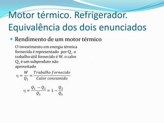 Motor térmico. Refrigerador.
Equivalência dos dois enunciados
 Rendimento de um motor térmico
O investimento em energia térmica
fornecida é representado por Q1. o
trabalho útil fornecido é W. o calor
Q2 é um subproduto não
aproveitado
 