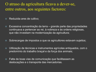 O atraso da agricultura ficava a dever-se, entre outros, aos seguintes factores:Reduzida ares de cultivo;Excessiva concentração da terra – grande parte das propriedades continuava a pertencer ao rei, à nobreza e às ordens religiosas, que não investiam na modernização da agricultura;Sobrecargas de impostos a que os agricultores estavam sujeitos;Utilização de técnicas e instrumentos agrícolas antiquados, com o predomínio do trabalho braçal e da força dos animais;Falta de boas vias de comunicação que facilitassem as deslocações e o transporte das mercadorias.