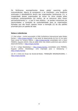 Os    fenômenos    acompanhantes   desse    global  swarming      serão
surpreendentes. Alguns já começaram a se manifestar: uma tendência
acentuada à desobediência dentro das organizações hierárquicas (1), a
incapacidade dessas organizações de inovar no ritmo exigido pelas
mudanças contemporâneas (ou melhor, de se estruturar para inovar
permanentemente) e - o que é mais drástico - as perdas irreversíveis de
oportunidades e condições de sustentabilidade para as organizações
fechadas que não forem capazes iniciar a transição (2) do seu padrão
piramidal para um padrão de rede.



Notas e referências

(*) Este artigo – minha provocação à CIRS Conferência Internacional   sobre Redes
Sociais = http://migre.me/ihiH é uma parte já desenvolvida do link    (1) do texto
Parar entrar no Terceiro Milênio = http://migre.me/ihbl consolidado   com o título
FRANCO, Augusto (2010): Eles já estão entre nós (roteiro preliminar   para ulterior
desenvolvimento) = http://migre.me/ihbz

(1) Cf. o artigo Desobedeça = http://migre.me/ihcu consolidado como FRANCO,
Augusto (2010): Desobedeça: uma inspiração para o netweaving =
http://migre.me/ihc2

(2) Cf. o tema do Grupo da Escola-de-Redes: TRANSIÇÃO ORGANIZACIONAL =
http://migre.me/ihck




                                       4
 