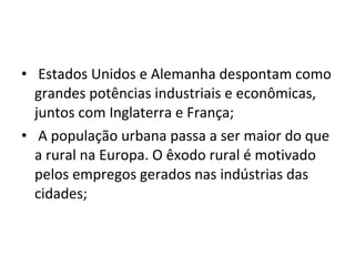 •  Estados Unidos e Alemanha despontam como 
grandes potências industriais e econômicas, 
juntos com Inglaterra e França;
•  A população urbana passa a ser maior do que 
a rural na Europa. O êxodo rural é motivado 
pelos empregos gerados nas indústrias das 
cidades;
 
