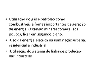 • Utilização do gás e petróleo como 
combustíveis e fontes importantes de geração 
de energia. O carvão mineral começa, aos 
poucos, ficar em segundo plano;
•  Uso da energia elétrica na iluminação urbana, 
residencial e industrial;
•  Utilização do sistema de linha de produção 
nas indústrias.
 