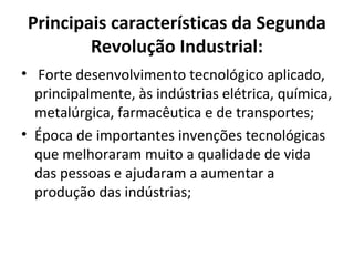 Principais características da Segunda
Revolução Industrial:
• Forte desenvolvimento tecnológico aplicado,
principalmente, às indústrias elétrica, química,
metalúrgica, farmacêutica e de transportes;
• Época de importantes invenções tecnológicas
que melhoraram muito a qualidade de vida
das pessoas e ajudaram a aumentar a
produção das indústrias;
 