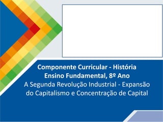 Componente Curricular - História
Ensino Fundamental, 8º Ano
A Segunda Revolução Industrial - Expansão
do Capitalismo e Concentração de Capital
 