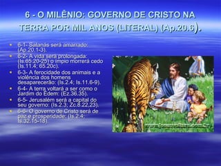6 - O MILÊNIO: GOVERNO DE CRISTO NA TERRA POR MIL ANOS (LITERAL) (Ap.20.6 ). 6-1- Satanás será amarrado: (Ap.20.1-3). 6-2- A vida será prolongada: (Is.65.20-25) o ímpio morrerá cedo (Is.11.4; 65.20c).  6-3- A ferocidade dos animais e a violência dos homens desaparecerão: (Is.2.4; Is.11.6-9). 6-4- A terra voltará a ser como o Jardim do Édem: (Ez.36.35). 6-5- Jerusalém será a capital do seu governo: (Is.2.3; Zc.8.22,23). 6-6- O governo de Cristo será de paz e prosperidade: (Is.2.4; Is.32.15-18). 