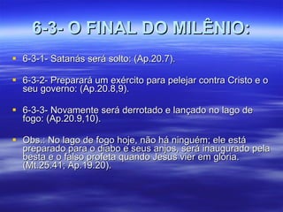 6-3- O FINAL DO MILÊNIO: 6-3-1- Satanás será solto: (Ap.20.7). 6-3-2- Preparará um exército para pelejar contra Cristo e o seu governo: (Ap.20.8,9). 6-3-3- Novamente será derrotado e lançado no lago de fogo: (Ap.20.9,10). Obs.: No lago de fogo hoje, não há ninguém; ele está preparado para o diabo e seus anjos, será inaugurado pela besta e o falso profeta quando Jesus vier em glória. (Mt.25.41; Ap.19.20).  