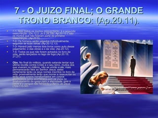 7 - O JUIZO FINAL; O GRANDE TRONO BRANCO : (Ap.20.11). 7-1- Aqui todos os mortos ressuscitarão; é a segunda ressurreição. (Dn.12.2; Jo.5.28,29b; Ap.20.13.), são os mortos que não fizeram parte da primeira ressurreição: (Ap.20.5). 7-2- Os homens serão julgados individualmente, segundo as suas obras: (Ap.20.12,13). 7-3- Haverá pelo menos dois livros como auto desse julgamento; o das obras e o da vida: (Ap.20.12). 7-4- Todos os que não forem achados no livro da vida, serão lançados no lago de fogo:(Ap.20.15; 21.27). Obs.  No final do milênio, quando satanás tentar sua última revolta contra Cristo e o seu reino, muitos dos que viveram no milênio, não se unirão a ele, mais permanecerão fiéis ao Senhor Jesus; estes certamente terão os seus nomes inscritos no livro da vida; possivelmente terão que morrer e ressuscitar ou terão seus corpos transformados em corpos glorificados como acontecerá com os vivos no arrebatamento da igreja para a eternidade, pois a carne e o sangue não herdarão o Reino de Deus: (1Co.115.50). 