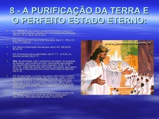 8 - A PURIFICAÇÃO DA TERRA E O PERFEITO ESTADO ETERNO: 8-1- Depois do Juízo final (o grande trono branco), a terra e o céu que agora existem, passará por um processo de purificação: (2Pe.3,7,10-12; Mt.24.35; Is.34.4). 8-2- Haverá um novo céu e uma nova terra: (Ap.21.1; 2Pe.3.13; Is.65.17; Is.66.22). 8-3- Será a consumação dos séculos; será o fim: (Mt.28.20; Mt.24.14). 8-4- Entraremos para a eternidade: (Ap.21.1-7;  Jo.5.24); Já teremos vencido (Ap.21.7). Obs . Na eternidade, todo o sentimento de tristeza, de angústias, de fracasso, que nos leva ao choro, será banido para sempre, não haverá lembranças das coisas passadas: (Is.65.17-19; Ap.21.5);  então não haverá mais morte, nem pranto, nem clamor e nem dor e Deus limpará dos nossos olhos todas as lágrimas: (Ap.21.4).  8-5- Na eternidade, o numero dos salvos, bem como o numero dos perdidos não aumentarão, nem diminuirão, serão o mesmo para todo o sempre; os salvos serão como os anjos de Deus (Mt.22.30); e quanto aos perdidos a Bíblia diz: "Nem o bicho morre, nem o fogo se apaga"; serão atormentados de dia e de noite  para todo o sempre, essa é a Segunda morte (Ap.20.10; Mc.9.43-48). Obs.  Na eternidade, se cumprirá o que cantamos no hino 3 da Hc. "Nesse tempo céu e terra hão de ser a mesma grei..." (Ap.21.2,3); "Deus será tudo em todos" (1Co15.28).  