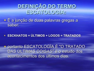 DEFINIÇÃO DO TERMO ESCATOLOGIA:   É a junção de duas palavras gregas a saber:  ESCKHATOS = ÚLTIMOS + LOGOS = TRATADOS portanto ESCATOLOGÍA É "O TRATADO DAS ÚLTIMAS COISAS" é o estudo dos acontecimentos dos últimos dias.  