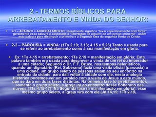 2 - TERMOS BÍBLICOS PARA ARREBATAMENTO E VINDA DO SENHOR: 2-1 – APARIZO = ARREBATAMENTO: literalmente significa “levar repentinamente com força”, geralmente essa palavra é associada à “libertação de alguém de um perigo iminente”, usam esta palavra para distinguir a primeira e a Segunda fase da segunda vinda de Cristo. 2-2 – PAROUSIA = VINDA: (1Ts 2.19; 3.13; 4.15 e 5.23) Tanto é usada para se referir ao arrebatamento como à sua manifestação em glória. Ex: 1Ts 4.15 = arrebatamento; 1Ts 2.19 = manifestação em glória; Esta palavra também era usada para descrever a vinda de um rei ou imperador a uma cidade; Segundo o Dr. F.F. Bruce, nos tempos helenísticos, quando um dignatário (Rei, Soberano) fazia uma visita oficial (parousia) a uma cidade, um grupo seleto de pessoas saiam ao seu encontro na entrada da cidade, para dali voltar à cidade com ele, nesta analogia historica podemos ver um paralelo com a visita de Jesus a este mundo, que se dará em duas fases distintas; Na primeira fase (o arrebatamento), somente o grupo seleto, a igreja irá ao encontro desse Soberano nas nuvens (1Ts 4.15-17); Na Segunda fase (a manifestação em glória), esse mesmo grupo seleto, a igreja virá com ele (Jd 14,15; 1Ts 2.19 ).  