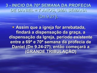 3 - INICIO DA 70ª SEMANA DA PROFECIA DE DANIEL = 7 ANOS, UMA SEMANA  (Dn.9.27 ). Assim que a igreja for arrebatada, findará a dispensação da graça, a dispensação da Igreja, período existente entre a 69ª e 70ª semana da profecia de Daniel (Dn 9.24-27), então começará a (GRANDE TRIBULAÇÃO) 
