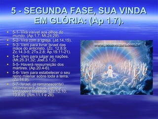 5 - SEGUNDA FASE, SUA VINDA EM GLÓRIA: (Ap 1.7). 5-1- Virá visível aos olhos do mundo. (Ap.1.7; Mt.24.29). 5-2- Virá com a Igreja. (Jd.14,15). 5-3- Vem para livrar Israel das mãos do anticristo. (Zc. 12.8,9; Zc.14.3-5; 2Ts.2.8; Ap.19.11-21). 5-4- Vem para julgar as nações. (Mt.25.31,32; Joel.3.1,2). 5-5- Haverá ressurreição dos mártires. (Ap.20.4-6).  5-6- Vem para estabelecer o seu reino milenar sobre toda a terra. (Zc.14.9). 5-7- Israel, (o remanescente) reconhecerá Jesus, como o verdadeiro Messias  (Zc.12.10; 13.8,9). (Rm.11.1 e 26). 