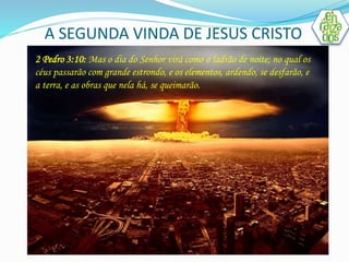 A SEGUNDA VINDA DE JESUS CRISTO 
. 
2 Pedro 3:10: Mas o dia do Senhor virá como o ladrão de noite; no qual os 
céus passarão com grande estrondo, e os elementos, ardendo, se desfarão, e 
a terra, e as obras que nela há, se queimarão. 
 