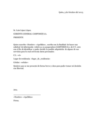 Quito, 5 de Octubre del 2015.
Sr. Luis López López.
GERENTE GENERAL CAMPIMEX S.A.
PRESENTE
Quien suscribe «Nombre» «Apellidos», escribo con la finalidad de hacer una
solicitud de información relativa a su aseguradora CAMPIMEX S.A. de C.V, esto
con el fin de identificar y poder decidir la posible adquisición de alguno de sus
servicios para lo cual envió mis datos personales:
C.I.: «ci»
Lugar de residencia: «lugar_de_residencia»
Celular: «celular»
Quisiera que se me presente de forma breve y clara para poder tomar mi decisión
con libertad.
Atte.
«Nombre» «Apellidos»
Firma.
 