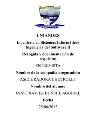 UNIANDES
Ingeniería en Sistemas Informáticos
    Ingeniería del Software II
   Recogida y documentación de
            requisitos
          ENTREVISTA
Nombre de la compañía aseguradora
  ASEGURADORA CHEVROLET
       Nombre del alumno
JANIO XAVIER BUNSHE AGUIRRE
              Fecha
            25/06/2012
 