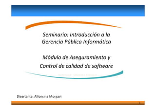 Seminario: Introducción a la
Gerencia Pública Informática
Módulo de Aseguramiento y
1
Módulo de Aseguramiento y
Control de calidad de software
Instructor: Alfonsina Morgavi
Disertante: Alfonsina Morgavi
 