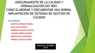 ASEGURAMIENTO DE LA CALIDAD Y
NORMALIZACION:ISO 9001
COMO ELABORAR Y DOCUMENTAR UNA NORMA.
IMPLANTACION DE SISTEMAS DE GESTION DE
CALIDAD
INTEGRANTES:
- BENITES GUEVARA YONNEL
- ELIAS VIGO ANTONY
- HERRERA MOLOCHO MICHEL
- LOZANO TORRES DANYER
- MIRANO MAS ALEXANDER
- MORALES CASTILLO ANDY
TRUJILLO, OCTUBRE
2019
 