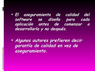   El aseguramiento de calidad del software se diseña para cada aplicación antes de comenzar a desarrollarla y no después. Algunos autores prefieren decir garantía de calidad en vez de  aseguramiento. 