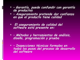 – Garantía, puede confundir con garantía de productos – Aseguramiento pretende dar confianza en que el producto tiene calidad El aseguramiento de calidad del software está presente en: – Métodos y herramientas de análisis, diseño, programación y prueba – Inspecciones técnicas formales en todos los paso s del proceso de desarrollo del software