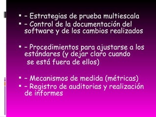 –  Estrategias de prueba multiescala –  Control de la documentación del software y de los cambios realizados –  Procedimientos para ajustarse a los estándares (y dejar claro cuando se está fuera de ellos) –  Mecanismos de medida (métricas) –  Registro de auditorias y realización de informes 