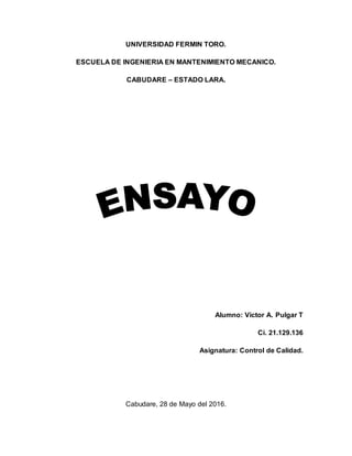 UNIVERSIDAD FERMIN TORO.
ESCUELA DE INGENIERIA EN MANTENIMIENTO MECANICO.
CABUDARE – ESTADO LARA.
Alumno: Victor A. Pulgar T
Ci. 21.129.136
Asignatura: Control de Calidad.
Cabudare, 28 de Mayo del 2016.
 