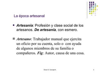 La época artesanal Artesanía :  Profesión y clase social de los artesanos.  De artesanía ,  con esmero. Oscar D. Carvajal A. Artesano : Trabajador manual que ejercita un oficio por su cuenta, solo o  con ayuda de algunos miembros de su familia o compañeros.  Fig : Autor, causa de una cosa. 
