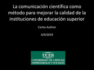 La comunicación científica como
método para mejorar la calidad de la
instituciones de educación superior
Carlos Authier
6/9/2019
 