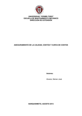 UNIVERSIDAD “FERMÍN TORO”
ESCUELA DE MANTENIMIENTO MECÁNICO
DIRECCIÓN DE EXTENSIÓN
ASEGURAMIENTO DE LA CALIDAD, COSTOS Y CURVA DE COSTOS
Autores:
Alvarez, Marian José
BARQUISIMETO, AGOSTO 2013
 
