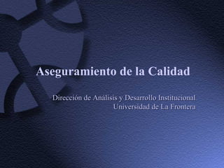 Aseguramiento de la Calidad Dirección de Análisis y Desarrollo Institucional Universidad de La Frontera 