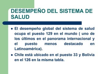 DESEMPEÑO DEL SISTEMA DE
SALUD

   El desempeño global del sistema de salud
    ocupa el puesto 129 en el mundo ( uno de
    los últimos en el panorama internacional y
    el    puesto    menos     destacado    en
    Latinoamérica).
   Chile está ubicado en el puesto 33 y Bolivia
    en el 126 en la misma tabla.
 