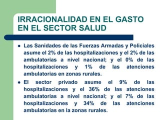 IRRACIONALIDAD EN EL GASTO
EN EL SECTOR SALUD

   Las Sanidades de las Fuerzas Armadas y Policiales
    asume el 2% de las hospitalizaciones y el 2% de las
    ambulatorias a nivel nacional; y el 0% de las
    hospitalizaciones y 1% de las atenciones
    ambulatorias en zonas rurales.
   El sector privado asume el 9% de las
    hospitalizaciones y el 36% de las atenciones
    ambulatorias a nivel nacional; y el 7% de las
    hospitalizaciones y 34% de las atenciones
    ambulatorias en la zonas rurales.
 
