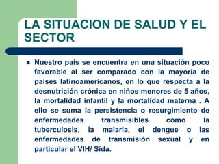 LA SITUACION DE SALUD Y EL
SECTOR
   Nuestro país se encuentra en una situación poco
    favorable al ser comparado con la mayoría de
    países latinoamericanos, en lo que respecta a la
    desnutrición crónica en niños menores de 5 años,
    la mortalidad infantil y la mortalidad materna . A
    ello se suma la persistencia o resurgimiento de
    enfermedades         transmisibles     como      la
    tuberculosis, la malaria, el dengue o las
    enfermedades de transmisión sexual y en
    particular el VIH/ Sida.
 