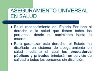 ASEGURAMIENTO UNIVERSAL
EN SALUD
   Es el reconocimiento del Estado Peruano al
    derecho a la salud que tienen todos los
    peruanos, desde su nacimiento hasta la
    muerte.
   Para garantizar este derecho, el Estado ha
    diseñado un sistema de aseguramiento en
    salud mediante el cual los prestadores
    públicos y privados brindarán un servicio de
    calidad a todos los peruanos sin distinción.
 