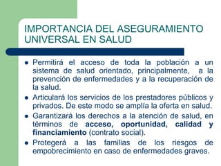 IMPORTANCIA DEL ASEGURAMIENTO
UNIVERSAL EN SALUD

   Permitirá el acceso de toda la población a un
    sistema de salud orientado, principalmente, a la
    prevención de enfermedades y a la recuperación de
    la salud.
   Articulará los servicios de los prestadores públicos y
    privados. De este modo se amplía la oferta en salud.
   Garantizará los derechos a la atención de salud, en
    términos de acceso, oportunidad, calidad y
    financiamiento (contrato social).
   Protegerá a las familias de los riesgos de
    empobrecimiento en caso de enfermedades graves.
 