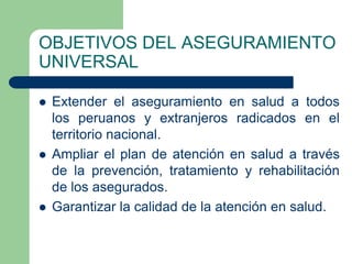 OBJETIVOS DEL ASEGURAMIENTO
UNIVERSAL

   Extender el aseguramiento en salud a todos
    los peruanos y extranjeros radicados en el
    territorio nacional.
   Ampliar el plan de atención en salud a través
    de la prevención, tratamiento y rehabilitación
    de los asegurados.
   Garantizar la calidad de la atención en salud.
 