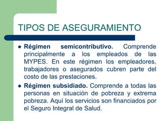 TIPOS DE ASEGURAMIENTO
   Régimen      semicontributivo.      Comprende
    principalmente a los empleados de las
    MYPES. En este régimen los empleadores,
    trabajadores o asegurados cubren parte del
    costo de las prestaciones.
   Régimen subsidiado. Comprende a todas las
    personas en situación de pobreza y extrema
    pobreza. Aquí los servicios son financiados por
    el Seguro Integral de Salud.
 