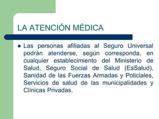 LA ATENCIÓN MÉDICA

   Las personas afiliadas al Seguro Universal
    podrán atenderse, según corresponda, en
    cualquier establecimiento del Ministerio de
    Salud, Seguro Social de Salud (EsSalud),
    Sanidad de las Fuerzas Armadas y Policiales,
    Servicios de salud de las municipalidades y
    Clínicas Privadas.
 