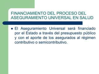 FINANCIAMIENTO DEL PROCESO DEL
ASEGURAMIENTO UNIVERSAL EN SALUD

   El Aseguramiento Universal será financiado
    por el Estado a través del presupuesto público
    y con el aporte de los asegurados al régimen
    contributivo o semicontributivo.
 