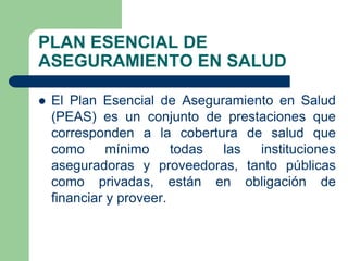 PLAN ESENCIAL DE
ASEGURAMIENTO EN SALUD

   El Plan Esencial de Aseguramiento en Salud
    (PEAS) es un conjunto de prestaciones que
    corresponden a la cobertura de salud que
    como      mínimo     todas las instituciones
    aseguradoras y proveedoras, tanto públicas
    como privadas, están en obligación de
    financiar y proveer.
 