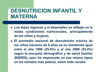 DESNUTRICION INFANTIL Y
MATERNA
   Los bajos ingresos y el desempleo se reflejan en la
    malas condiciones nutricionales, principalmente
    de los niños y mujeres.
   El promedio nacional de desnutrición crónica de
    los niños menores de 6 años se ha mantenido igual
    entre el año 1996 (25.8%) y el año 2000 (25.4%)
    según la encuesta demográfica y de salud familiar
    (ENDES), pero ha empeorado en ese mismo lapso
    en los estratos más pobres, sobre todo rurales.
 