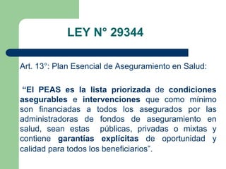LEY N° 29344

Art. 13°: Plan Esencial de Aseguramiento en Salud:

 “El PEAS es la lista priorizada de condiciones
asegurables e intervenciones que como mínimo
son financiadas a todos los asegurados por las
administradoras de fondos de aseguramiento en
salud, sean estas públicas, privadas o mixtas y
contiene garantías explícitas de oportunidad y
calidad para todos los beneficiarios”.
 
