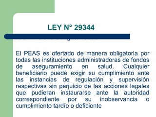 LEY N° 29344
Art. 14° De la Obligatoriedad

El PEAS es ofertado de manera obligatoria por
todas las instituciones administradoras de fondos
de    aseguramiento      en    salud.   Cualquier
beneficiario puede exigir su cumplimiento ante
las instancias de regulación y supervisión
respectivas sin perjuicio de las acciones legales
que pudieran instaurarse ante la autoridad
correspondiente por su inobservancia o
cumplimiento tardío o deficiente
 