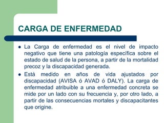 CARGA DE ENFERMEDAD

   La Carga de enfermedad es el nivel de impacto
    negativo que tiene una patología específica sobre el
    estado de salud de la persona, a partir de la mortalidad
    precoz y la discapacidad generada.
   Está medido en años de vida ajustados por
    discapacidad (AVISA ó AVAD ó DALY). La carga de
    enfermedad atribuible a una enfermedad concreta se
    mide por un lado con su frecuencia y, por otro lado, a
    partir de las consecuencias mortales y discapacitantes
    que origine.
 