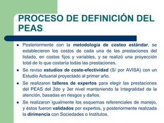 PROCESO DE DEFINICIÓN DEL
PEAS
   Posteriormente con la metodología de costeo estándar, se
    establecieron los costos de cada una de las prestaciones del
    listado, en costos fijos y variables, y se realizó una proyección
    total de lo que costaría todas las prestaciones.
   Se reviso estudios de coste-efectividad (S/ por AVISA) con un
    Estudio Actuarial proyectado al primer año.
   Se realizaron talleres de expertos para elegir las prestaciones
    del PEAS del 2do y 3er nivel manteniendo la Integralidad de la
    atención, basadas en riesgos y daños.
   Se realizaron igualmente los esquemas referenciales de manejo,
    y éstos fueron validados por expertos, y posteriormente realizada
    la dirimencia con Sociedades o Institutos.
 
