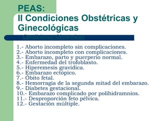 PEAS:
II Condiciones Obstétricas y
Ginecológicas
   Condiciones Obstétricas
1.- Aborto incompleto sin complicaciones.
2.- Aborto incompleto con complicaciones.
3.- Embarazo, parto y puerperio normal.
4.- Enfermedad del trofoblasto.
5.- Hiperemesis gravídica.
6.- Embarazo ectópico.
7.- Óbito fetal.
8.- Hemorragia de la segunda mitad del embarazo.
9.- Diabetes gestacional.
10.- Embarazo complicado por polihidramnios.
11.- Desproporción feto pélvica.
12.- Gestación múltiple.
 