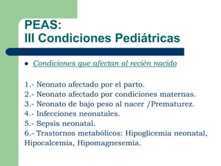 PEAS:
III Condiciones Pediátricas
   Condiciones que afectan al recién nacido

1.- Neonato afectado por el parto.
2.- Neonato afectado por condiciones maternas.
3.- Neonato de bajo peso al nacer /Prematurez.
4.- Infecciones neonatales.
5.- Sepsis neonatal.
6.- Trastornos metabólicos: Hipoglicemia neonatal,
Hipocalcemia, Hipomagnesemia.
 