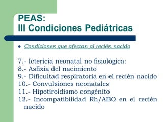 PEAS:
III Condiciones Pediátricas
   Condiciones que afectan al recién nacido

7.- Ictericia neonatal no fisiológica:
8.- Asfixia del nacimiento
9.- Dificultad respiratoria en el recién nacido
10.- Convulsiones neonatales
11.- Hipotiroidismo congénito
12.- Incompatibilidad Rh/ABO en el recién
  nacido
 